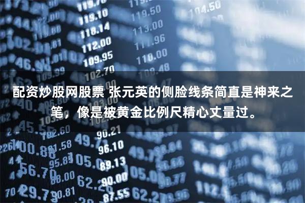 配资炒股网股票 张元英的侧脸线条简直是神来之笔，像是被黄金比例尺精心丈量过。