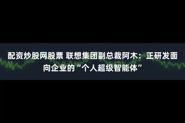 配资炒股网股票 联想集团副总裁阿木：正研发面向企业的“个人超级智能体”