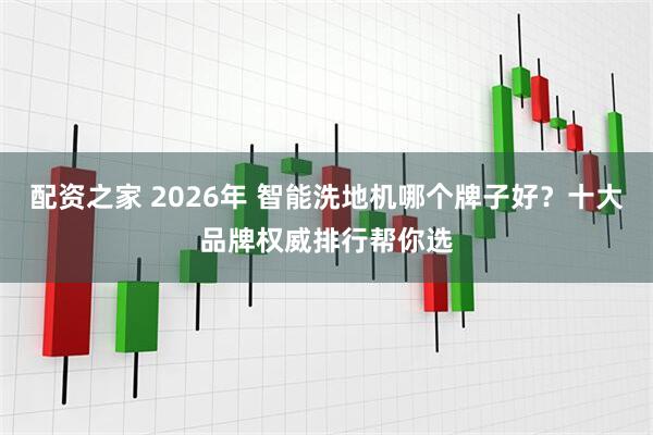 配资之家 2026年 智能洗地机哪个牌子好？十大品牌权威排行帮你选