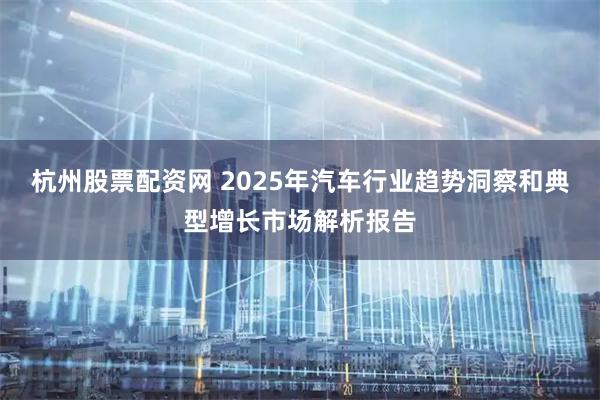 杭州股票配资网 2025年汽车行业趋势洞察和典型增长市场解析报告