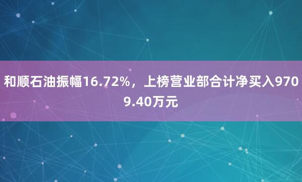 和顺石油振幅16.72%，上榜营业部合计净买入9709.40万元