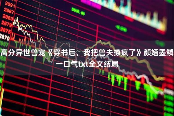 高分异世兽宠《穿书后，我把兽夫撩疯了》颜婳墨鳞一口气txt全文结局