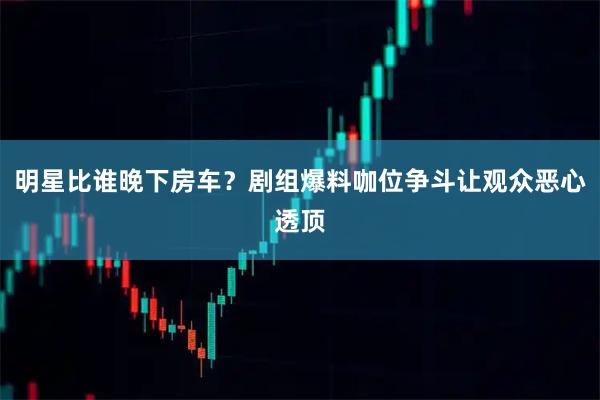 明星比谁晚下房车？剧组爆料咖位争斗让观众恶心透顶