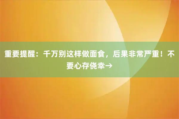 重要提醒：千万别这样做面食，后果非常严重！不要心存侥幸→