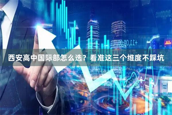 西安高中国际部怎么选？看准这三个维度不踩坑