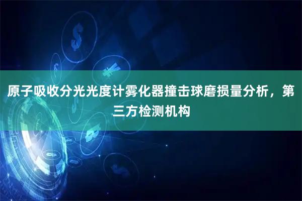 原子吸收分光光度计雾化器撞击球磨损量分析，第三方检测机构