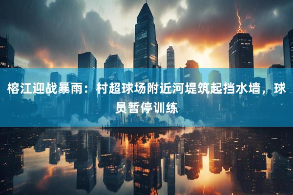榕江迎战暴雨：村超球场附近河堤筑起挡水墙，球员暂停训练