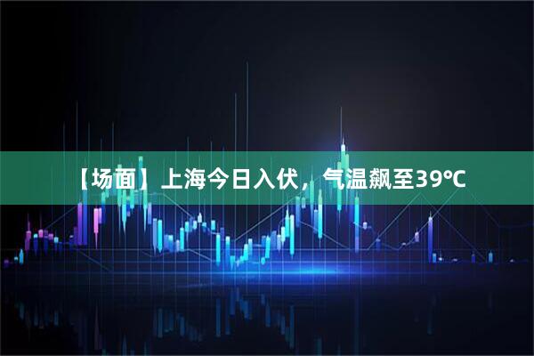 【场面】上海今日入伏，气温飙至39℃