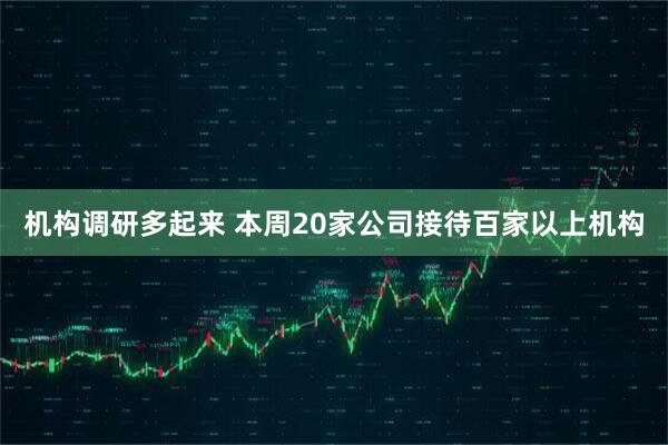 机构调研多起来 本周20家公司接待百家以上机构