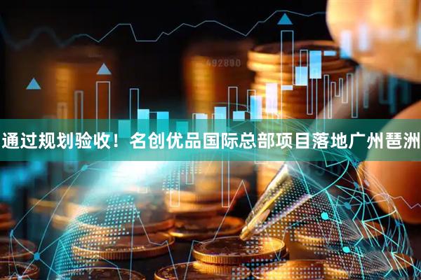 通过规划验收！名创优品国际总部项目落地广州琶洲